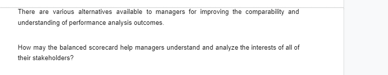 There are various alternatives available to managers for improving the comparability and
understanding of performance analysis outcomes.
How may the balanced scorecard help managers understand and analyze the interests of all of
their stakeholders?