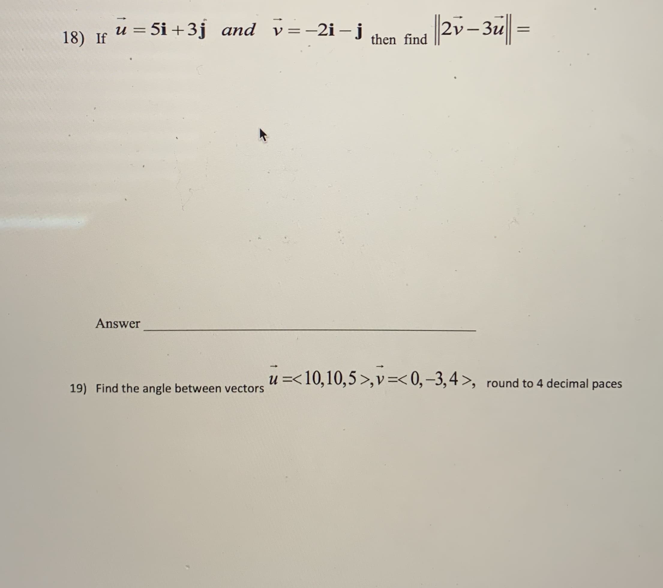 18) If
u = 5i +3j and v=-2i-j then find
|20-3u|| =
Answer
u =<10,10,5 >,v=< 0,-3,4>, round to 4 decimal paces
19) Find the angle between vectors
