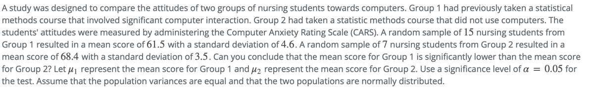 A study was designed to compare the attitudes of two groups of nursing students towards computers. Group 1 had previously taken a statistical
methods course that involved significant computer interaction. Group 2 had taken a statistic methods course that did not use computers. The
students' attitudes were measured by administering the Computer Anxiety Rating Scale (CARS). A random sample of 15 nursing students from
Group 1 resulted in a mean score of 61.5 with a standard deviation of 4.6. A random sample of 7 nursing students from Group 2 resulted in a
mean score of 68.4 with a standard deviation of 3.5. Can you conclude that the mean score for Group 1 is significantly lower than the mean score
for Group 2? Let µj represent the mean score for Group 1 and µ2 represent the mean score for Group 2. Use a significance level of a
the test. Assume that the population variances are equal and that the two populations are normally distributed.
0.05 for
