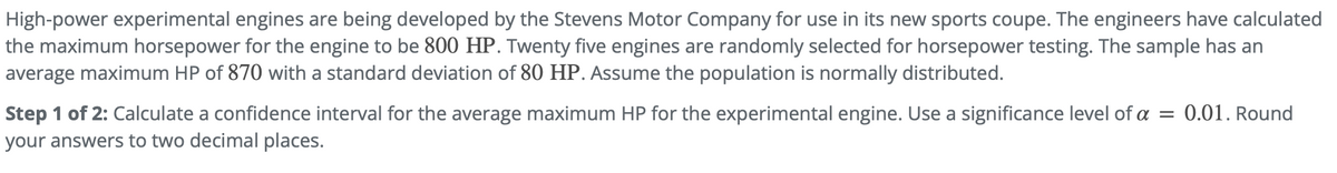 High-power experimental engines are being developed by the Stevens Motor Company for use in its new sports coupe. The engineers have calculated
the maximum horsepower for the engine to be 800 HP. Twenty five engines are randomly selected for horsepower testing. The sample has an
average maximum HP of 870 with a standard deviation of 80 HP. Assume the population is normally distributed.
Step 1 of 2: Calculate a confidence interval for the average maximum HP for the experimental engine. Use a significance level of a = 0.01. Round
your answers to two decimal places.
