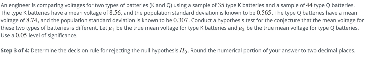 An engineer is comparing voltages for two types of batteries (K and Q) using a sample of 35 type K batteries and a sample of 44 type Q batteries.
The type K batteries have a mean voltage of 8.56, and the population standard deviation is known to be 0.565. The type Q batteries have a mean
voltage of 8.74, and the population standard deviation is known to be 0.307. Conduct a hypothesis test for the conjecture that the mean voltage for
these two types of batteries is different. Let µj be the true mean voltage for type K batteries and µ2 be the true mean voltage for type Q batteries.
Use a 0.05 level of significance.
Step 3 of 4: Determine the decision rule for rejecting the null hypothesis Ho. Round the numerical portion of your answer to two decimal places.
