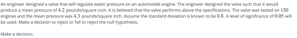 An engineer designed a valve that will regulate water pressure on an automobile engine. The engineer designed the valve such that it would
produce a mean pressure of 4.2 pounds/square inch. It is believed that the valve performs above the specifications. The valve was tested on 150
engines and the mean pressure was 4.3 pounds/square inch. Assume the standard deviation is known to be 0.8. A level of significance of 0.05 will
be used. Make a decision to reject or fail to reject the null hypothesis.
Make a decision.
