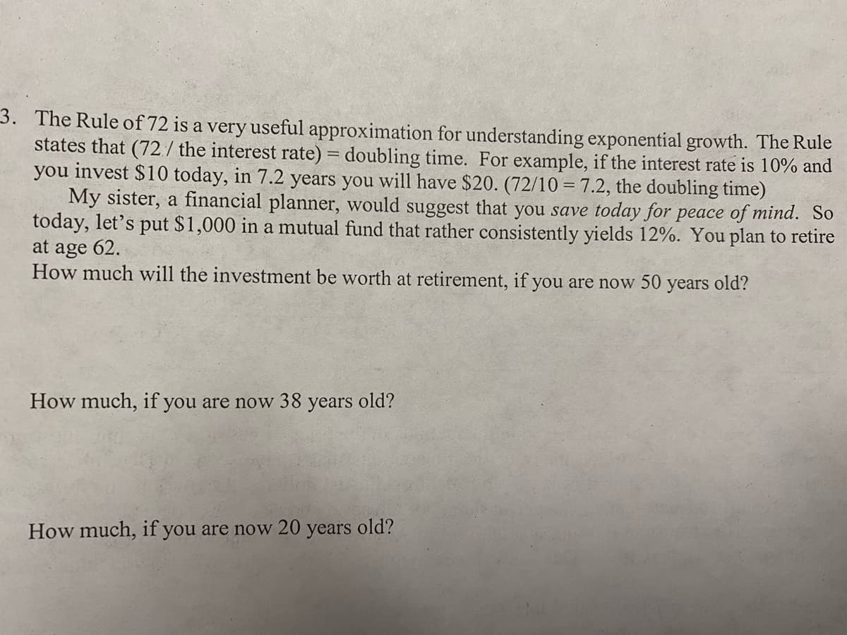 3. The Rule of 72 is a very useful approximation for understanding exponential growth. The Rule
states that (72/ the interest rate) = doubling time. For example, if the interest rate is 10% and
you invest $10 today, in 7.2 years you will have $20. (72/10 = 7.2, the doubling time)
My sister, a financial planner, would suggest that you save today for peace of mind. So
today, let's put $1,000 in a mutual fund that rather consistently yields 12%. You plan to retire
at age 62.
How much will the investment be worth at retirement, if you are now 50 years old?
How much, if you are now 38 years old?
How much, if you are now 20 years old?
