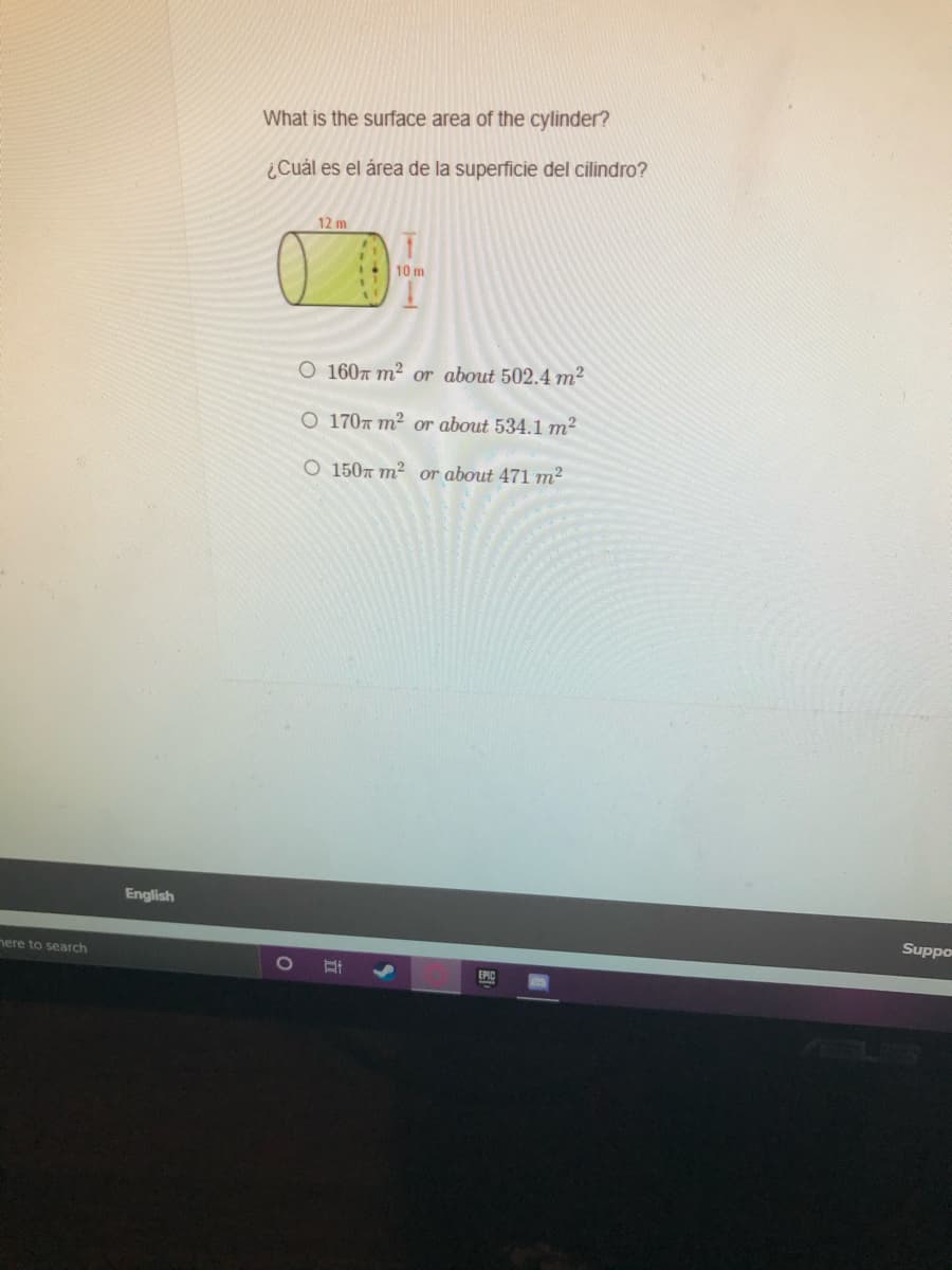 What is the surface area of the cylinder?
¿Cuál es el área de la superficie del cilindro?
12 m
10 m
O 160T m² or about 502.4 m²
O 1707 m² or about 534.1m²
O 1507 m2
or about 471 m2
English
Suppo
nere to search
1O
EPIC
