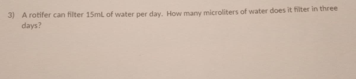 3) A rotifer can filter 15mL of water per day. How many microliters of water does it filter in three
days?