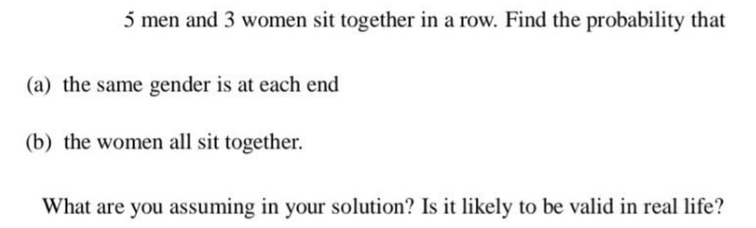 5 men and 3 women sit together in a row. Find the probability that
(a) the same gender is at each end
(b) the women all sit together.
What are you assuming in your solution? Is it likely to be valid in real life?