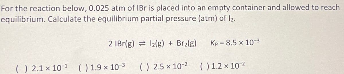 For the reaction below, 0.025 atm of IBr is placed into an empty container and allowed to reach
equilibrium. Calculate the equilibrium partial pressure (atm) of 12.
2 IBr(g) 12(g) + Br₂(g) Kp = 8.5 × 10-3
() 2.5 x 10-2 ( ) 1.2 x 10-²
() 2.1 x 10-¹ () 1.9 x 10-3