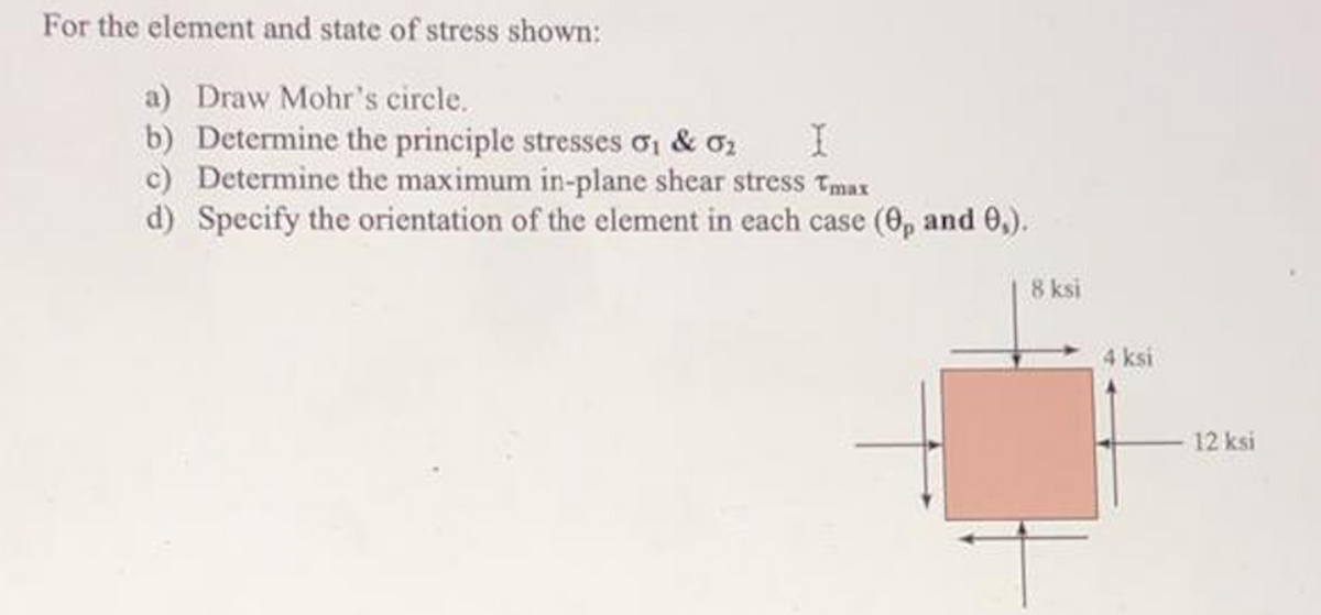 For the element and state of stress shown:
a) Draw Mohr's circle.
b) Determine the principle stresses oi & o2
c) Determine the maximum in-plane shear stress Tmax
d) Specify the orientation of the element in each case (0, and 0,).
8 ksi
4 ksi
12 ksi
