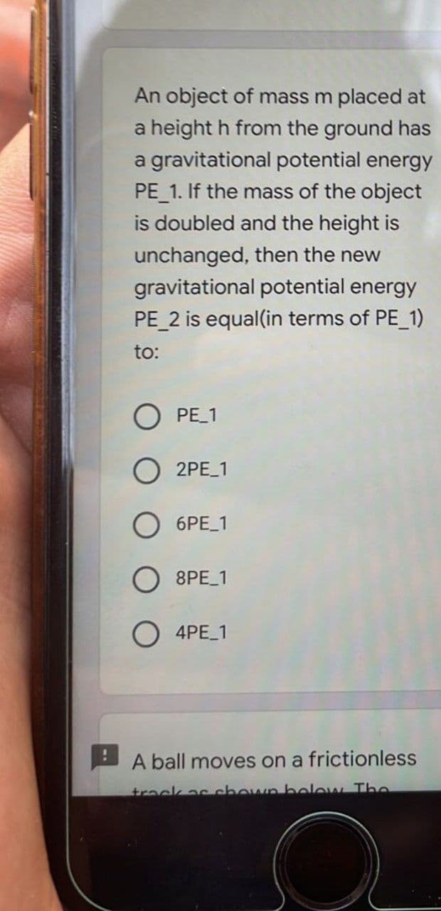 !
An object of mass m placed at
a height h from the ground has
a gravitational potential energy
PE_1. If the mass of the object
is doubled and the height is
unchanged, then the new
gravitational potential energy
PE_2 is equal(in terms of PE_1)
to:
O PE_1
O 2PE_1
6PE_1
8PE_1
O4PE_1
A ball moves on a frictionless
track as shown below The