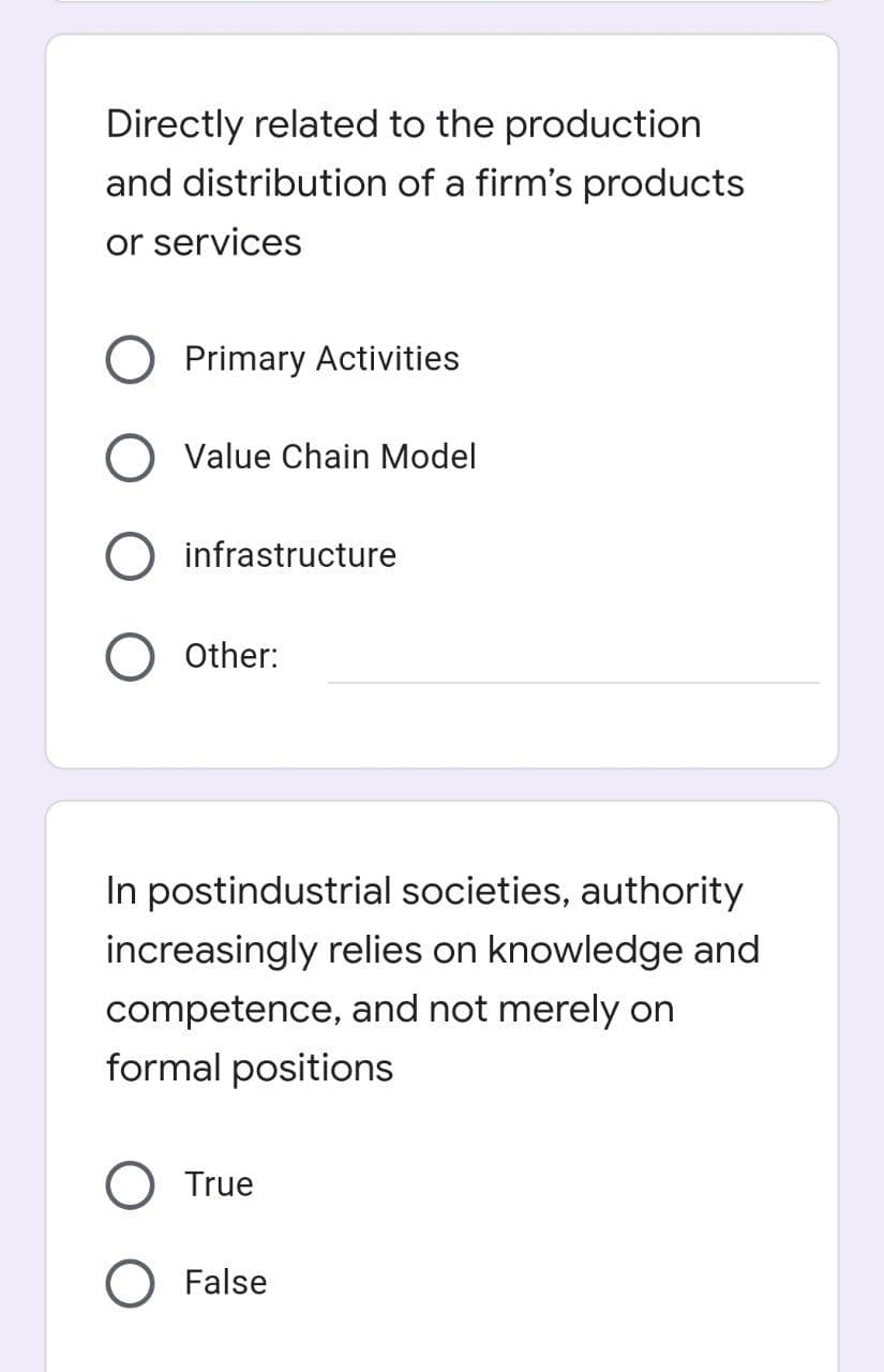 Directly related to the production
and distribution of a firm's products
or services
Primary Activities
O Value Chain Model
O infrastructure
Other:
In postindustrial societies, authority
increasingly relies on knowledge and
competence, and not merely on
formal positions
True
O False