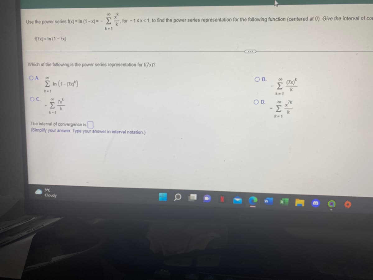 Use the power series f(x)= In (1 – x) = -
, for -1sx<1, to find the power series representation for the following function (centered at 0). Give the interval of com
k=1
f(7x) = In (1 – 7x)
Which of the following is the power series representation for f(7x)?
O A. 0
E in (1-(73)
O B.
(7x)
k=1
k=1
C.
OD.
Σ
00
k=1
k=1
The interval of convergence is
(Simplify your answer. Type your answer in interval notation.)
3°C
Cloudy
