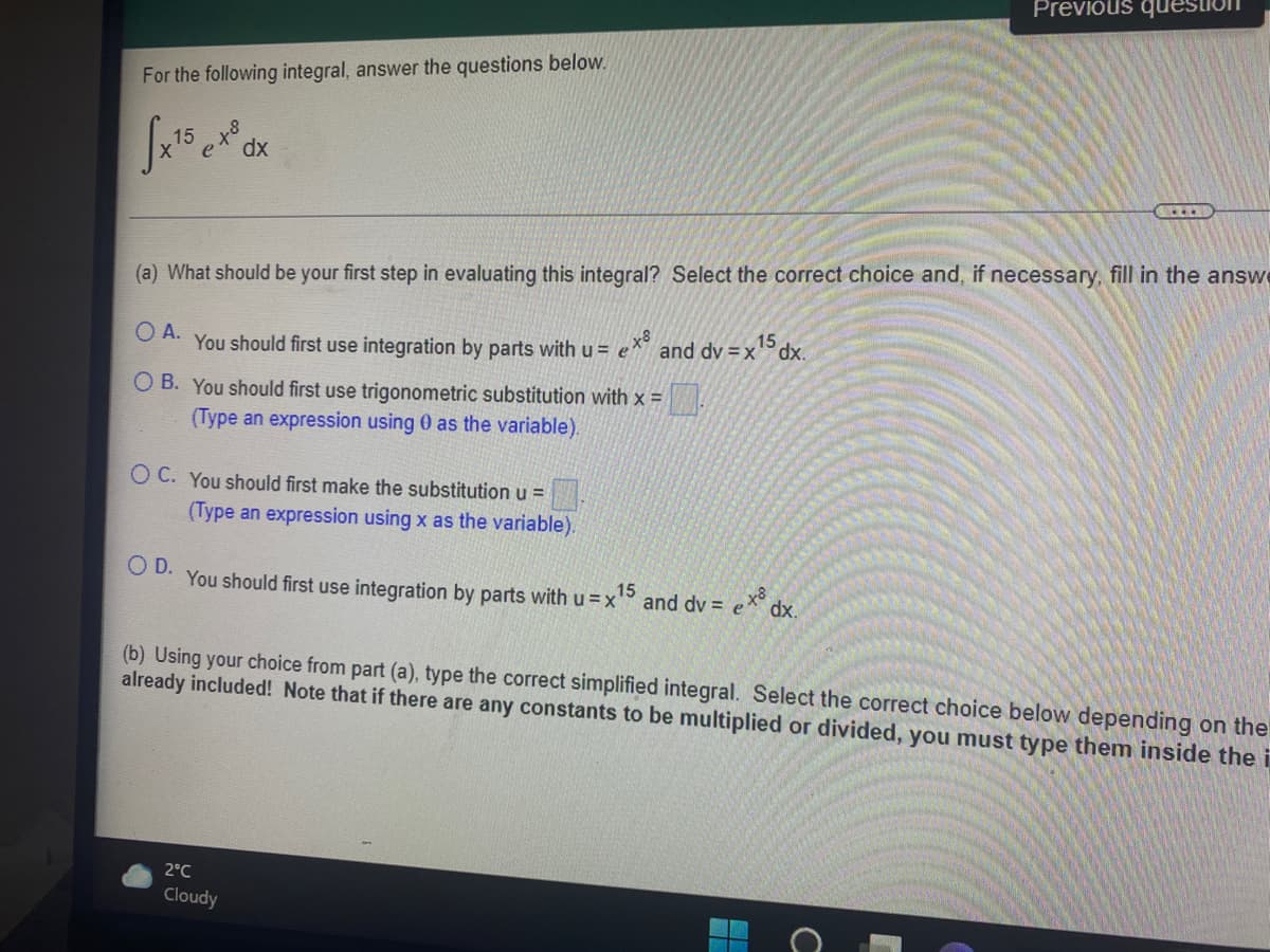 Previous questi
For the following integral, answer the questions below.
dx
(a) What should be your first step in evaluating this integral? Select the correct choice and, if necessary, fill in the answe
15
O A.
You should first use integration by parts with u = e"
and dv =xdx.
O B. You should first use trigonometric substitution with x =
(Type an expression using 0 as the variable).
O C. You should first make the substitution u =
(Type an expression using x as the variable).
O D.
You should first use integration by parts withu=x
15
and dv = e* dx.
(b) Using your choice from part (a), type the correct simplified integral. Select the correct choice below depending on the
already included! Note that if there are any constants to be multiplied or divided, you must type them inside the i
2°C
Cloudy
