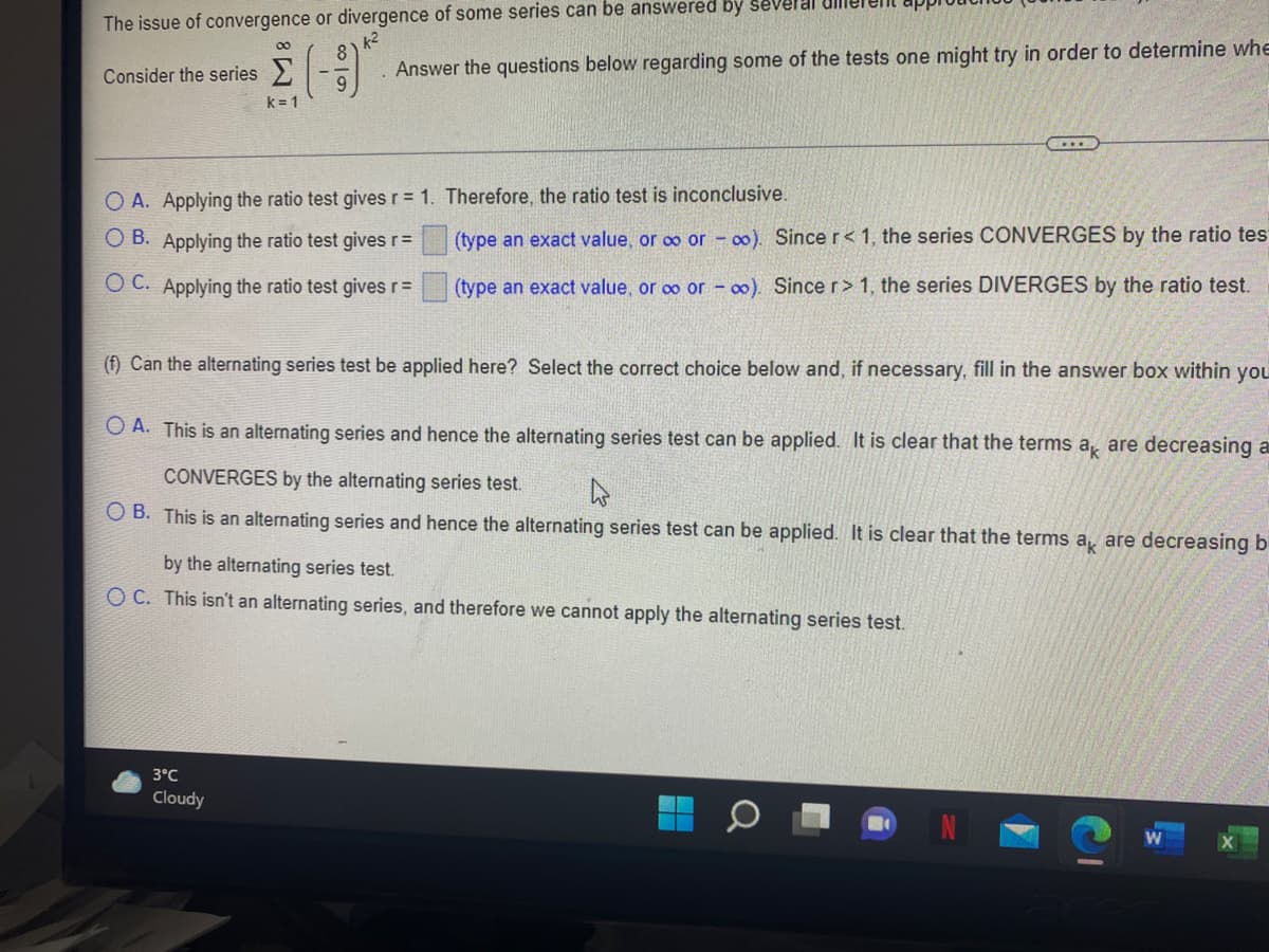 The issue of convergence or divergence of some series can be answered by several
k2
Consider the series >
Answer the questions below regarding some of the tests one might try in order to determine whe
k = 1
O A. Applying the ratio test gives r= 1. Therefore, the ratio test is inconclusive.
O B. Applying the ratio test gives r=
(type an exact value, or oo or oo). Since r< 1, the series CONVERGES by the ratio tes
O C. Applying the ratio test givesrD
(type an exact value, or o or - o0). Since r > 1, the series DIVERGES by the ratio test.
(f) Can the alternating series test be applied here? Select the correct choice below and, if necessary, fill in the answer box within you
O A. This is an alternating series and hence the alternating series test can be applied. It is clear that the terms a, are decreasing a
CONVERGES by the alternating series test.
O B. This is an alternating series and hence the alternating series test can be applied. It is clear that the terms a, are decreasing b
by the alternating series test.
O C. This isn't an alternating series, and therefore we cannot apply the alternating series test.
3°C
Cloudy
