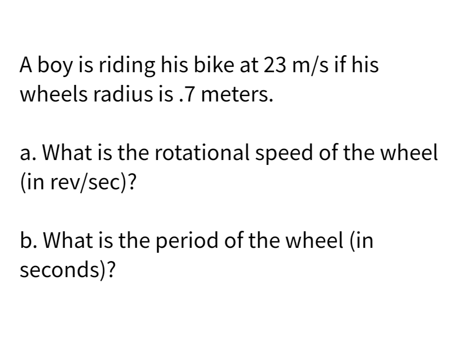 A boy is riding his bike at 23 m/s if his
wheels radius is .7 meters.
a. What is the rotational speed of the wheel
(in rev/sec)?
b. What is the period of the wheel (in
seconds)?
