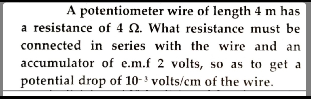 A potentiometer wire of length 4 m has
a resistance of 4 N. What resistance must be
connected in series with the wire and an
accumulator of e.m.f 2 volts, so as to get a
potential drop of 10-3 volts/cm of the wire.
