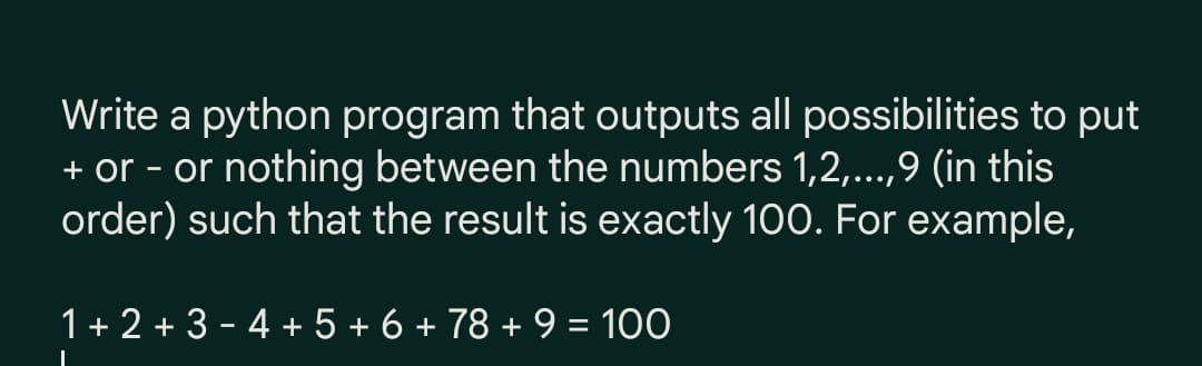 Write a python program that outputs all possibilities to put
+ or - or nothing between the numbers 1,2,...,9 (in this
order) such that the result is exactly 100. For example,
1+ 2 + 3 - 4 + 5 + 6 + 78 + 9 = 100
%3D
