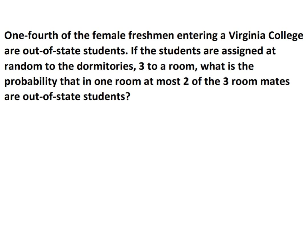 One-fourth of the female freshmen entering a Virginia College
are out-of-state students. If the students are assigned at
random to the dormitories, 3 to a room, what is the
probability that in one room at most 2 of the 3 room mates
are out-of-state students?
