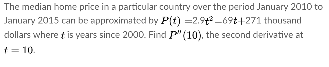 The median home price in a particular country over the period January 2010 to
January 2015 can be approximated by P(t) =2.9t? _69t+271 thousand
dollars where t is years since 2000. Find P" (10), the second derivative at
t = 10.
