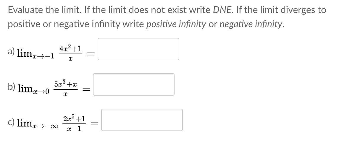 Evaluate the limit. If the limit does not exist write DNE. If the limit diverges to
positive or negative infinity write positive infinity or negative infinity.
4x2 +1
a) limr→-1
5x3 +x
b) limp→0
2а5 +1
c) lim-
x→-∞
x-1
