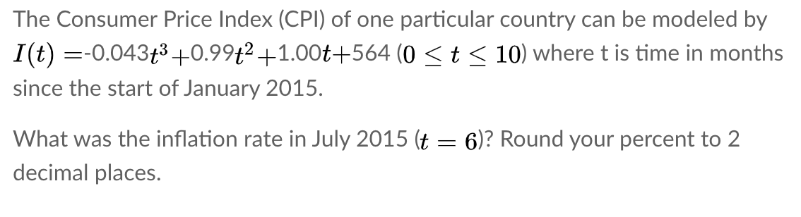 The Consumer Price Index (CPI) of one particular country can be modeled by
I(t) =-0.043f3 +0.99t² +1.00t+564 (0 < t < 10) where t is time in months
since the start of January 2015.
What was the inflation rate in July 2015 (t
6)? Round your percent to 2
decimal places.
