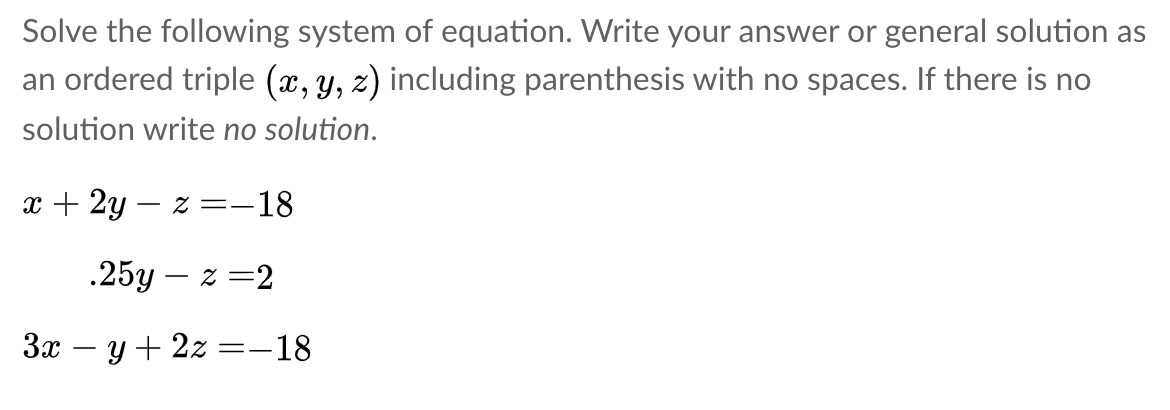 Solve the following system of equation. Write your answer or general solution as
an ordered triple (x, y, z) including parenthesis with no spaces. If there is no
solution write no solution.
x + 2y – z =-18
.25y – z =2
3x – y+ 2z =–18
