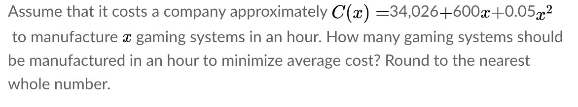 Assume that it costs a company approximately C(x) =34,026+600x+0.05g²
to manufacture x gaming systems in an hour. How many gaming systems should
be manufactured in an hour to minimize average cost? Round to the nearest
whole number.
