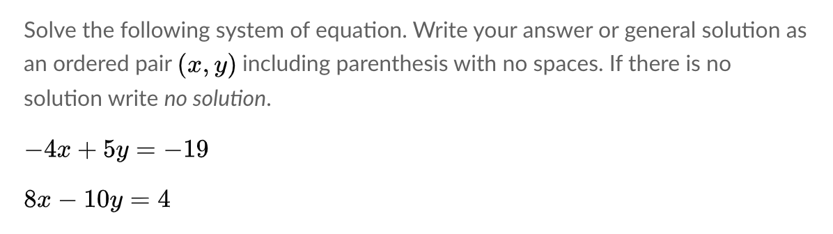 Solve the following system of equation. Write your answer or general solution as
an ordered pair (x, y) including parenthesis with no spaces. If there is no
solution write no solution.
-4x + 5y = –19
8x – 10y = 4
-
