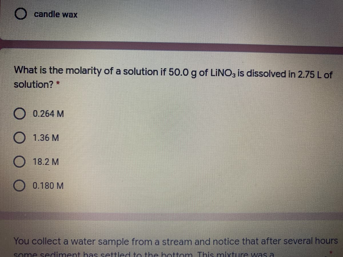 O candle wax
What is the molarity of a solution if 50.0 g of LINO, is dissolved in 2.75 L of
solution? *
O 0.264 M
O 1.36 M
O 18.2 M
0.180 M
You collect a water sample from a stream and notice that after several hours
some sediment has settled to the bottom This mnixture was a
