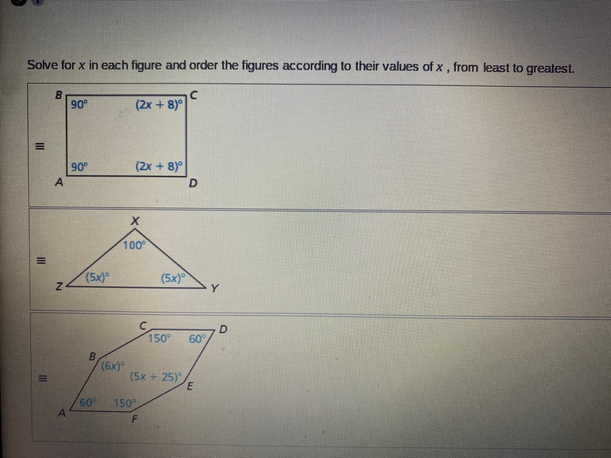 **Solving for x in Geometric Figures**

In this exercise, you will solve for the variable \( x \) in different geometric figures and order the figures according to their values of \( x \), from least to greatest.

---

### Figure 1: Quadrilateral \(ABCD\)

This is a rectangle with the following angles:

- \( \angle A = 90^\circ \)
- \( \angle B = 90^\circ \)
- \( \angle C = (2x + 8)^\circ \)
- \( \angle D = (2x + 8)^\circ \)

**Equations:**

Since the sum of interior angles in a rectangle is always \(360^\circ\), we have:

\[ 90^\circ + 90^\circ + (2x + 8)^\circ + (2x + 8)^\circ = 360^\circ \]

Simplifying the equation:

\[ 180 + 4x + 16 = 360 \]
\[ 4x + 196 = 360 \]
\[ 4x = 244 \]
\[ x = 61 \]

---

### Figure 2: Triangle \(XYZ\)

This is a triangle with the following angles:

- \( \angle X = 100^\circ \)
- \( \angle Z = (5x)^\circ \)
- \( \angle Y = (5x)^\circ \)

**Equations:**

Since the sum of interior angles in a triangle is always \(180^\circ\), we have:

\[ 100^\circ + (5x) + (5x) = 180^\circ \]

Simplifying the equation:

\[ 100 + 10x = 180 \]
\[ 10x = 80 \]
\[ x = 8 \]

---

### Figure 3: Hexagon \(ABCDEF\)

This is a hexagon with the following angles:

- \( \angle A = 60^\circ \)
- \( \angle B = (6x)^\circ \)
- \( \angle C = 150^\circ \)
- \( \angle D = 60^\circ \)
- \( \angle E = (5x + 25)^\circ \)
- \( \angle F = 150^\circ \)

**Equations:**

Since the sum of interior angles in a hexagon is always \((6-2