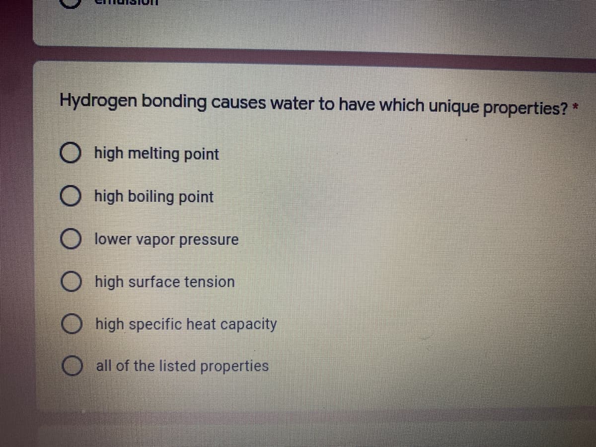 ### Understanding the Unique Properties of Water Due to Hydrogen Bonding

**Question:**
Hydrogen bonding causes water to have which unique properties? 

**Options:**
1. ○ High melting point
2. ○ High boiling point
3. ○ Lower vapor pressure
4. ○ High surface tension
5. ○ High specific heat capacity
6. ○ All of the listed properties

Hydrogen bonding is a significant factor contributing to the unique properties of water. These properties include:

- **High Melting Point:** Compared to other molecules of similar size, water has a relatively high melting point.
- **High Boiling Point:** Water's boiling point is notably high due to the strong hydrogen bonds that require a lot of energy to break.
- **Lower Vapor Pressure:** Water exhibits a lower vapor pressure, which means it does not vaporize easily.
- **High Surface Tension:** Water has a high surface tension, which is why small objects, even some insects, can rest on its surface without sinking.
- **High Specific Heat Capacity:** Water can absorb a lot of heat without a significant rise in temperature, making it a buffer against sudden temperature changes.

The correct answer to the question is *all of the listed properties*, as hydrogen bonding contributes to each of these critical attributes of water.