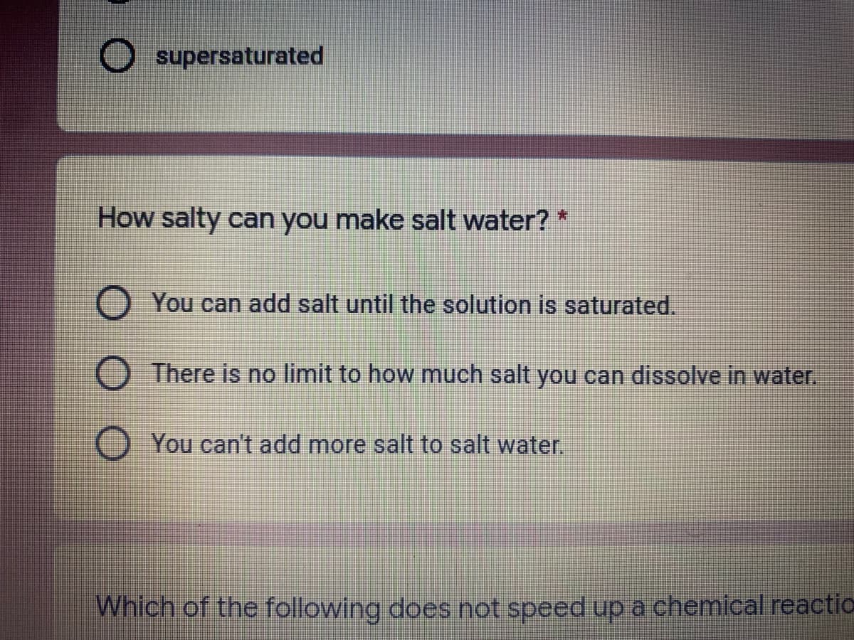 ### Understanding Saturated Solutions

**How salty can you make salt water?* 

- **You can add salt until the solution is saturated.**
- There is no limit to how much salt you can dissolve in water.
- You can't add more salt to salt water.

When dealing with solutions, particularly salt water, it is important to understand the concept of saturation. 

**Explanation of Concepts:**

- **Saturated Solution:**
  A solution is said to be saturated when no more solute (in this case, salt) can dissolve in the solvent (water). At this point, any additional salt will remain undissolved in the water. This happens because the water molecules can only attract and stabilize a certain amount of salt ions before the solution becomes saturated.

- **Supersaturation:**
  This term wasn't fully explained in the quiz options but is relevant in understanding solution saturation. A supersaturated solution contains more dissolved solute than would be in its saturated state under normal conditions. This state is typically achieved by heating the solvent to dissolve more solute and then cooling it gently. Supersaturated solutions are unstable and can rapidly crystallize upon seeding or disturbance.

**Practical Implications:**

If you continue adding salt to water, you will reach the point of saturation. Understanding this principle is fundamental in various scientific and culinary applications, ensuring correct concentrations in preparations and experiments.