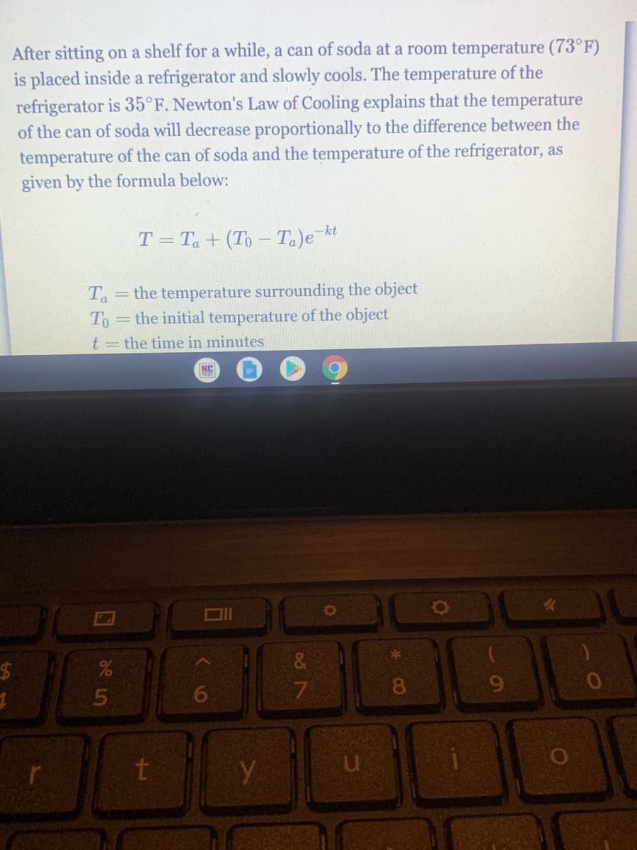 After sitting on a shelf for a while, a can of soda at a room temperature (73°F)
is placed inside a refrigerator and slowly cools. The temperature of the
refrigerator is 35°F. Newton's Law of Cooling explains that the temperature
of the can of soda will decrease proportionally to the difference between the
temperature of the can of soda and the temperature of the refrigerator, as
given by the formula below:
T = Ta + (To - Ta)e kt
%3D
the temperature surrounding the object
Ta
To=the initial temperature of the object
t= the time in minutes
NC
&
24
6.
7
