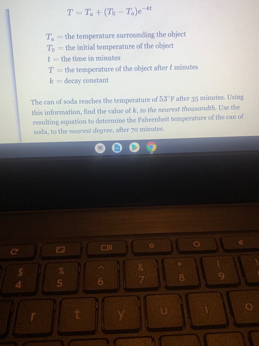 T = Ta + (To – Ta)e-kt
Ta
the temperature surrounding the object
To
= the initial temperature of the object
t = the time in minutes
= the temperature of the object after t minutes
decay constant
T.
k
The can of soda reaches the temperature of 53°F after 35 minutes. Using
this information, find the value of k, to the nearest thousandth. Use the
resulting equation to determine the Fahrenheit temperature of the can of
soda, to the nearest degree, after 70 minutes.
NC
&
3-
8.
4.
%24
