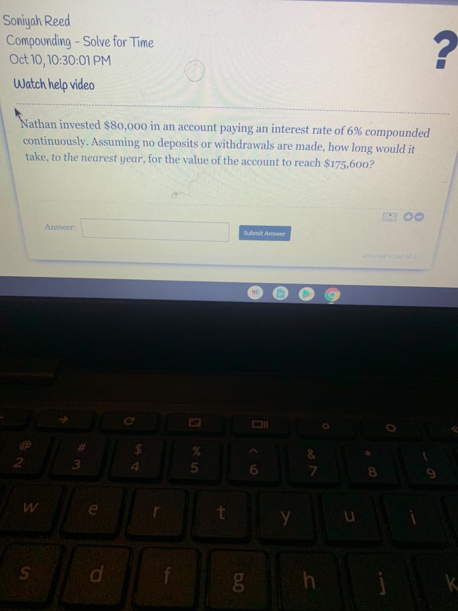 Soniyah Reed
Compounding-Solve for Time
Oct 10, 10:30:01 PM
Watch help video
Nathan invested $80,000 in an account paying an interest rate of 6% compounded
continuously. Assuming no deposits or withdrawals are made, how long would it
take, to the nearest year, for the value of the account to reach $175.600o?
四O0
Answer:
Submit Answer
attempt rout of a
&
4.
8.
e
t
di
