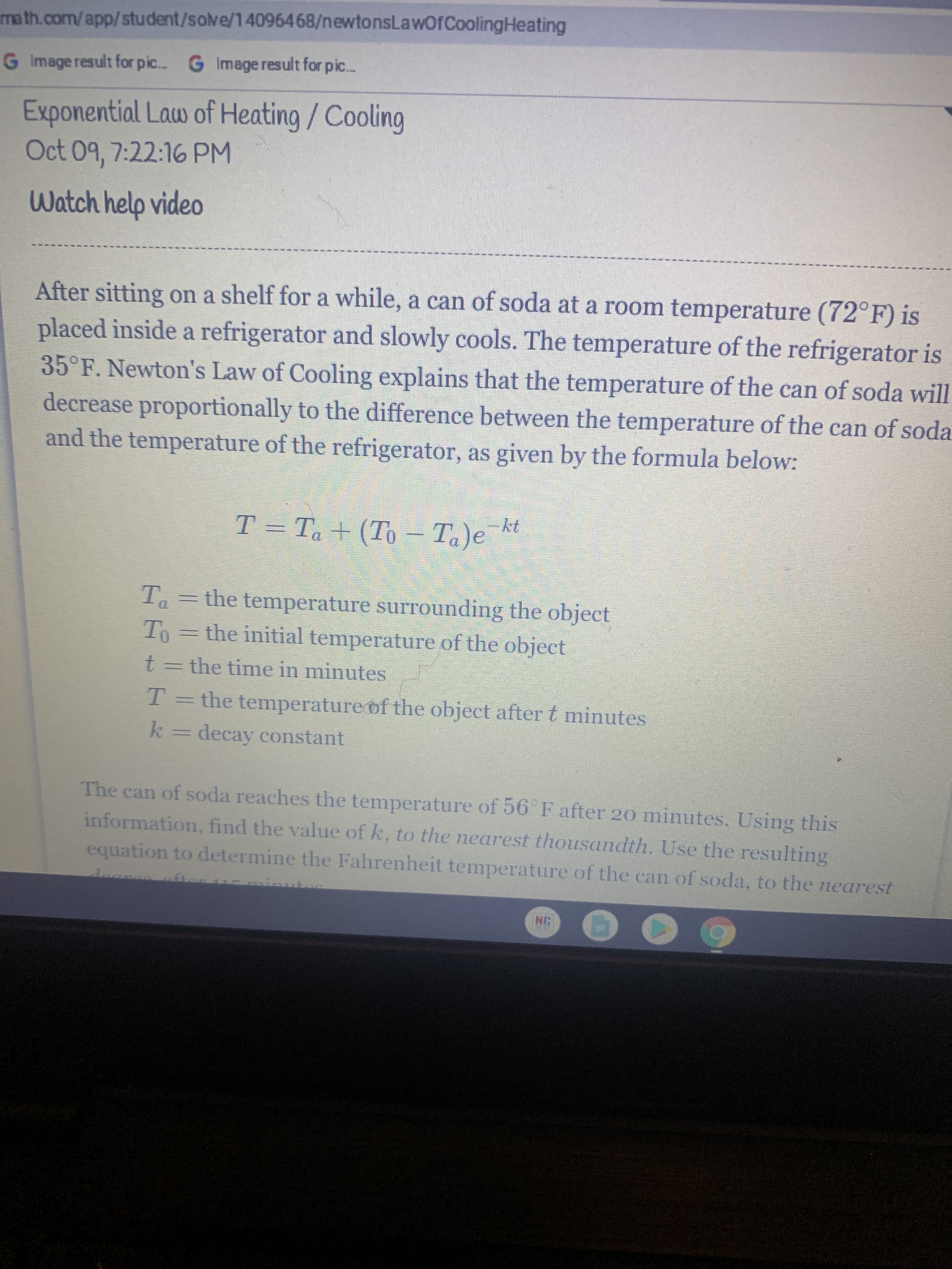 ma th.com/app/student/solve/14096468/newtonsLawOfCoolingHeating
G Image result for pic. G Image result for pic.
Exponential Law of Heating/Cooling
Oct 09, 7:22:16 PM
Watch help video
After sitting on a shelf for a while, a can of soda at a room temperature (72°F) is
placed inside a refrigerator and slowly cools. The temperature of the refrigerator is
35°F. Newton's Law of Cooling explains that the temperature of the can of soda will
decrease proportionally to the difference between the temperature of the can of soda
and the temperature of the refrigerator, as given by the formula below:
T = Ta + (To – Ta)e
Ta=the temperature surrounding the object
To=the initial temperature of the object
t=the time in minutes
T= the temperatureof the object after t minutes
k decay constant
The can of soda reaches the temperature of 56 F after 20 minutes. Using this
information, find the value of k, to the nearest thousandth. Use the resulting
equation to determine the Fahrenheit temperature of the can of soda, to the earest
