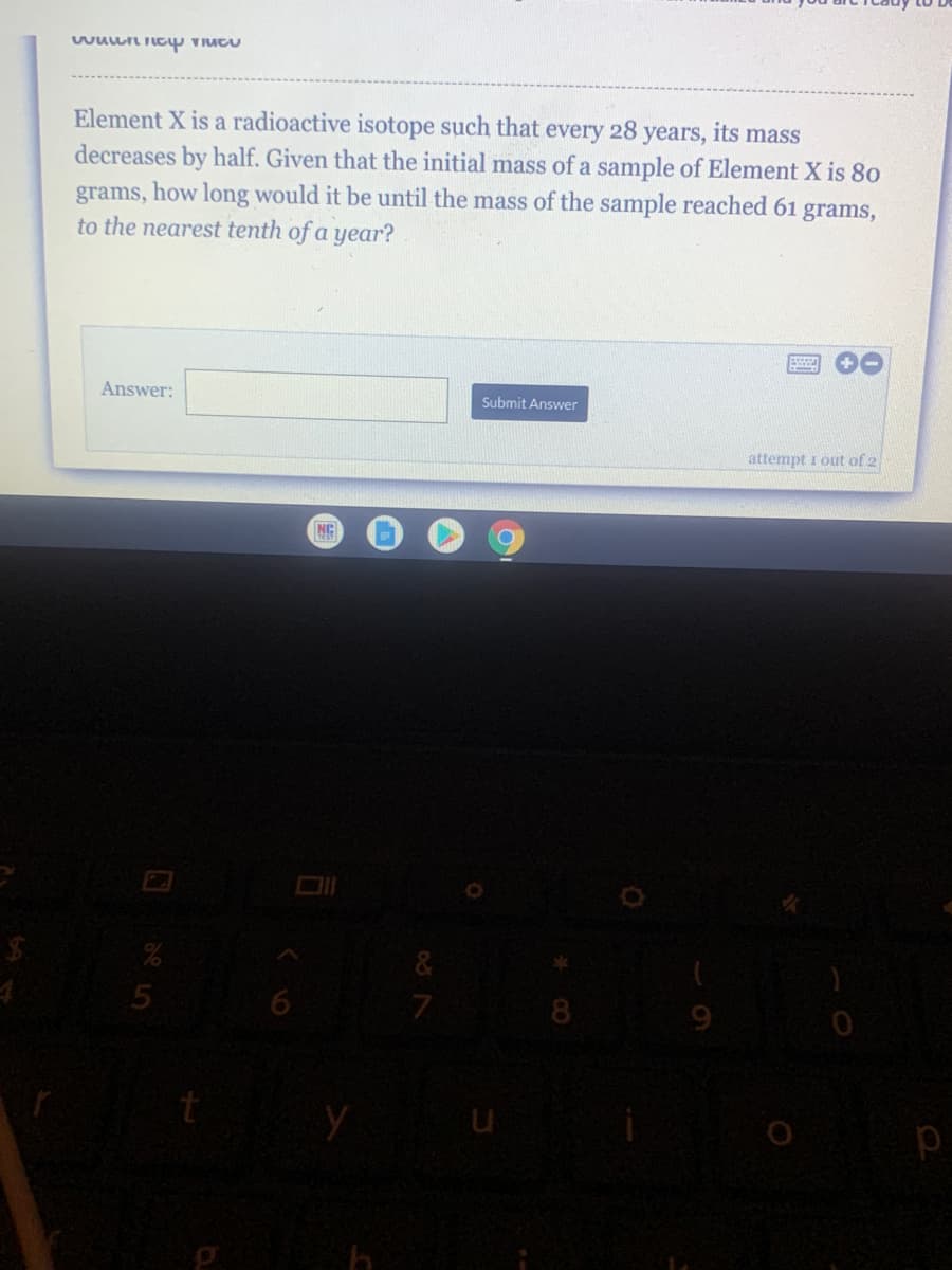 Element X is a radioactive isotope such that every 28 years, its mass
decreases by half. Given that the initial mass of a sample of Element X is 80
grams, how long would it be until the mass of the sample reached 61 grams,
to the nearest tenth of a year?
Answer:
Submit Answer
attempt i out of 2
NG
5
8.
p
