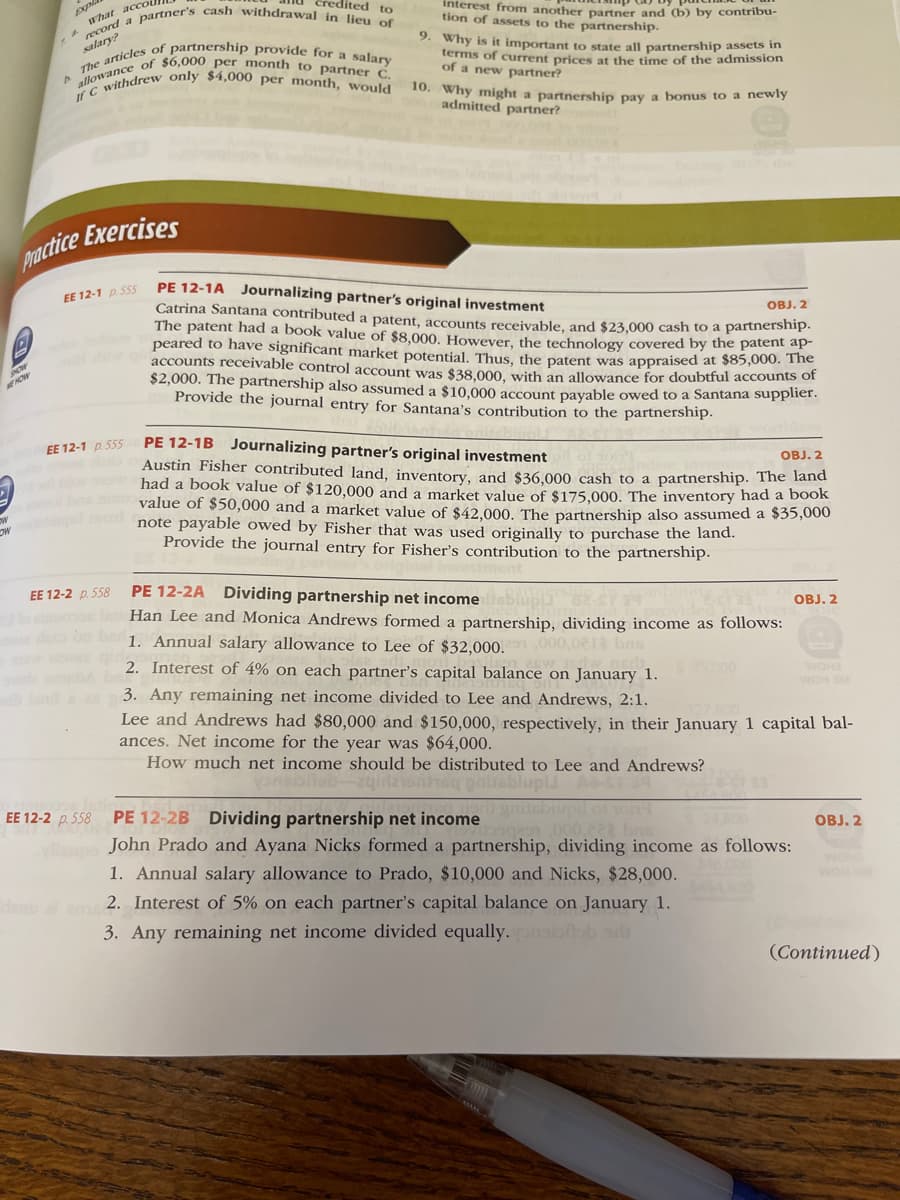 allowance of $6,000 per month to partner C.
The articles of partnership provide for a salary
If C withdrew only $4,000 per month, would
a partner's cash withdrawal in lieu of
edited to
interest from another Dartner and (b) by contribu-
tion of assets to the partnership.
accoi
what
9. Why is it important to state all partnership assets in
terms of current prices at the time of the admission
of a new partner?
10. Why might a partnership pay a bonus to a newly
admitted partner?
pactice Exercises
PE 12-1A Journalizing partner's original investment
Catrina Santana contributed a patent, accounts receivable, and $23,000 cash to a parthersinpa
The patent had a book value of $8,000. However, the technology covered by the patent ap
peared to have significant market potential. Thus, the patent was appraised at $85,000. The
accounts receivable control account was $38.000, with an allowance for doubtful accounts of
$2,000. The partnership also assumed a $10,000 account payable owed to a Santana suplier.
Provide the journal entry for Santana's contribution to the partnership.
EE 12-1 p. 55s
OBJ. 2
HOW
PE 12-1B Journalizing partner's original investment
Austin Fisher contributed land, inventory, and $36,000 cash to a partnership. The land
had a book value of $120,000 and a market value of $175,000. The inventory had a book
value of $50,000 and a market value of $42,000. The partnership also assumed a $35,000
note payable owed by Fisher that was used originally to purchase the land.
Provide the journal entry for Fisher's contribution to the partnership.
EE 12-1 p 555
OBJ. 2
PE 12-2A Dividing partnership net incomesbiup
Han Lee and Monica Andrews formed a partnership, dividing income as follows:
1. Annual salary allowance to Lee of $32,000.
EE 12-2 p. 558
OBJ. 2
1,000,021 bas
2. Interest of 4% on each partner's capital balance on January 1.
S000
WOH2
WOH M
3. Any remaining net income divided to Lee and Andrews, 2:1.
Lee and Andrews had $80,000 and $150,000, respectively, in their January 1 capital bal-
ances. Net income for the year was $64,000.
How much net income should be distributed to Lee and Andrews?
pnlisblupii
gnitsbiupil oTO
PE 12-2B Dividing partnership net income
John Prado and Ayana Nicks formed a partnership, dividing income as follows:
EE 12-2 p. 558
OBJ. 2
1. Annual salary allowance to Prado, $10,000 and Nicks, $28,000.
WOH
2. Interest of 5% on each partner's capital balance on January 1.
3. Any remaining net income divided equally.
(Continued)
