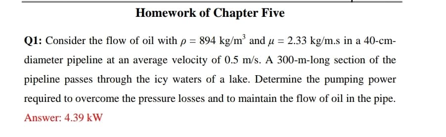 Homework of Chapter Five
Q1: Consider the flow of oil with p = 894 kg/m³ and u = 2.33 kg/m.s in a 40-cm-
diameter pipeline at an average velocity of 0.5 m/s. A 300-m-long section of the
pipeline passes through the icy waters of a lake. Determine the pumping power
required to overcome the pressure losses and to maintain the flow of oil in the pipe.
Answer: 4.39 kW
