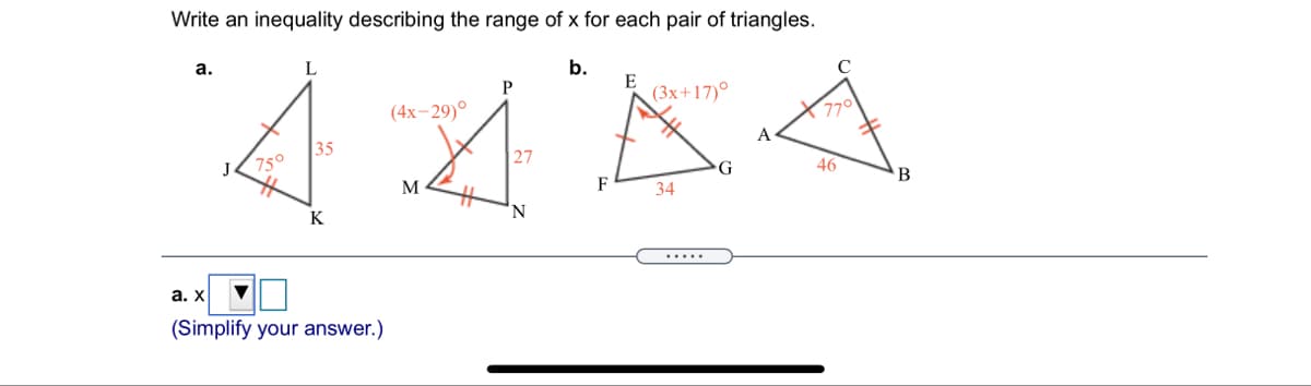 Write an inequality describing the range of x for each pair of triangles.
а.
L
b.
E
(3x+17)°
P
(4х-29)0
770
A
35
750
27
J
46
M
F
B
34
K
a.x TO
.....
(Simplify your answer.)
