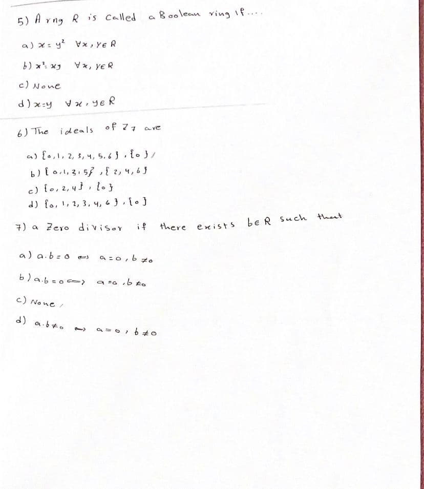 a B oolean ving If....
5) A vng R is Called
a) x: y? Vx, Ye R
b) x xy
Vx, ye R
c) None
d) x:y
V x, ye R
6) The ideals of 77 are
a) {o,1, 2, s, 4, 5. 6 3,{.3/
b){ o1, 3,53,{ 2, 4,63
c) {o,2,4}, lo}
d) {o,!, 2, 3, 4, 6 },10}
be R Such theat
7) a Zero divisor
if
there enists
a) a.b=o es
a =0, b zo
b)a.b=o c>
a =G ,b to
c) No ne/
d) a.b+o
