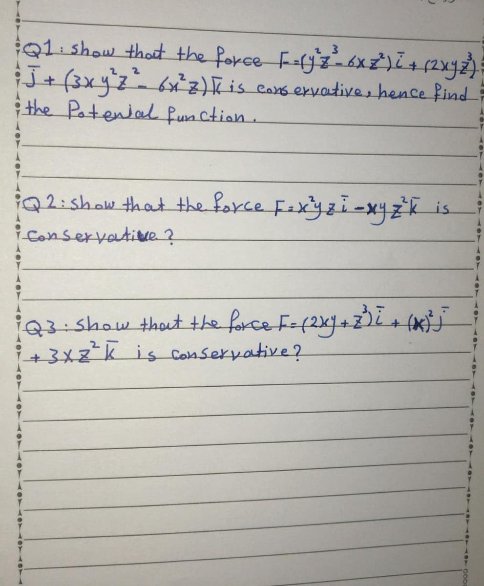 Q1 show thot the force F-ljz6xż)L+(2xy);
J+ (3xyz=6x²z)Kis cars ervative, hence find
i the Potenial fun ction.
23
iQ2:show that the force Fexyzi-x4zk is
iConservatitue ?
i03-5how thout the force Fe(2x+z2 (xJ
3x2-k is conservative?
