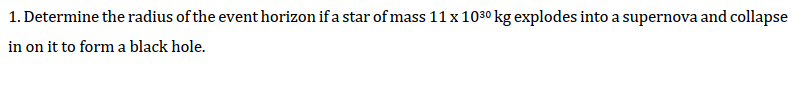 1. Determine the radius of the event horizon if a star of mass 11 x 1030 kg explodes into a supernova and collapse
in on it to form a black hole.
