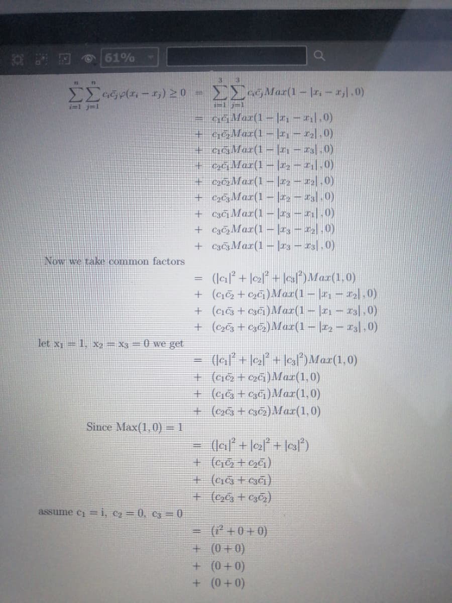 61%
3 3
nn
MaGpa - 1,)20 = EE Mar(1– |r.- r.0)
i=1 j=1
i=1 j=1
= GĞMar(1–|21-l.0)
+ GOMar(1 – |h- 2l0)
+ c&Mar(1- |21 - 23|,0)
+ GĞMar(1–|#2 – 21|.0).
+ c3»Mar(1–|22 – 22|,0)
+ cs&Mar(1– |22 – 23.0)
+ c3¢Mar(1–|23 – 21| .0)
+ Cz&,Mar(1– |rs – 2| ,0)
+ C3¢zMax(1–|23 – 23|,0)
Now we take common factors
(la + le2° + \es)Maz(1.0)
+ (ci + c»&)Max(1- |2, – r|,0)
+ (ci + c3ci)Max(1– |21 – 13|,0)
+ (c3 + cz&s)Maz(1– |r2 – 23|,0)
let x1 = 1, x2= X3 = 0 we get
(laľ + le°* + ]esl*)Max(1,0)
+ (cio + 2a)Mar(1,0)
+ (G t gá)Mar(1,0)
+ (o+g0)Mar(1,0)
Since Max(1, 0) = 1
%3D
assume e= i, c2= 0, C3 = (0
(* +0 + 0)
+ (0+0)
+(0+0)
+(0+0)
