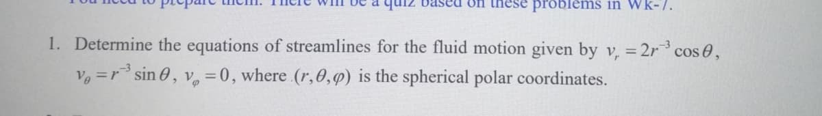 Daseu on these problems in Wk-7.
1. Determine the equations of streamlines for the fluid motion given by v, = 2r cos 0,
V =r sin 0, v. =0, where (r,0,p) is the spherical polar coordinates.
