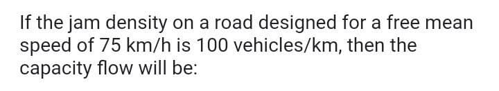 If the jam density on a road designed for a free mean
speed of 75 km/h is 100 vehicles/km, then the
capacity flow will be:
