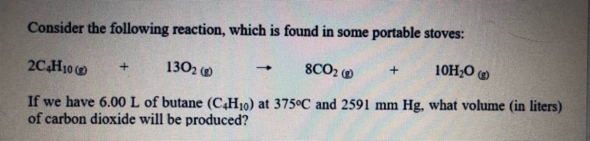 Consider the following reaction, which is found in some portable stoves:
10H,0 O
2C4H10 (
1302 (e
8CO2 O
If we have 6.00 L of butane (C,H10) at 375°C and 2591 mm Hg, what volume (in liters)
of carbon dioxide will be produced?
