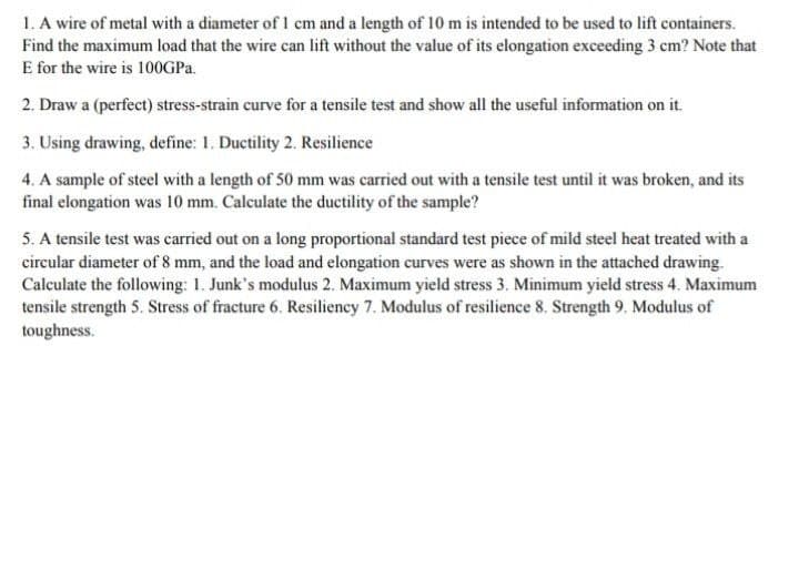1. A wire of metal with a diameter of 1 cm and a length of 10 m is intended to be used to lift containers.
Find the maximum load that the wire can lift without the value of its elongation exceeding 3 cm? Note that
E for the wire is 10OGPA.
2. Draw a (perfect) stress-strain curve for a tensile test and show all the useful information on it.
3. Using drawing, define: 1. Ductility 2. Resilience
4. A sample of steel with a length of 50 mm was carried out with a tensile test until it was broken, and its
final elongation was 10 mm. Calculate the ductility of the sample?
5. A tensile test was carried out on a long proportional standard test piece of mild steel heat treated with a
circular diameter of 8 mm, and the load and elongation curves were as shown in the attached drawing.
Calculate the following: 1. Junk's modulus 2. Maximum yield stress 3. Minimum yield stress 4. Maximum
tensile strength 5. Stress of fracture 6. Resiliency 7. Modulus of resilience 8. Strength 9. Modulus of
toughness.

