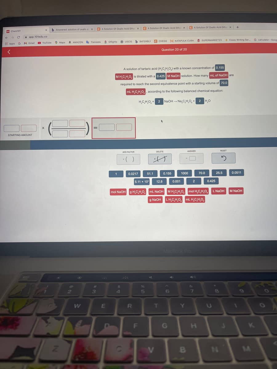 C A Solution Or Oxalic Acid Dihy x
CA Solution Of Oxalic Acid Dihye x G A Solution Of Oxalic Acid Dihye X
b Answered: solution of axalic ac x
o Chem101
a app.101edu.co
A Gflights 8 USCIS
b BATERBLY C CHEGG >< KATAPULK CUBA
A SUPERMARKET23
4 Essay Writing Ser
G calculator - Goog
a AMAZON A Translate
: Apps G M Gmail O YouTube O Mans
Question 20 of 20
A solution of tartaric acid (H,C,HO.) with a known concentration of 0.155
MH,CHO, is titrated with a 0.425 M NAOH solution. How many mL of NaOH are
required to reach the second equivalence point with a starting volume of 70.0
mL H,CHO, , according to the following balanced chemical equation:
H,CHO, + 2 NaOH - Na,CHO, + 2 HO
STARTING AMOUNT
DELETE
RESET
ANSWER
ADD FACTOR
1
0.0217
51.1
0.155
1000
70.0
25.5
0.0511
5.11 x 10"
12.8
0.001
2
0.425
mol NaOH g H,CHO, mL NaOH MH.CHO, mol H,CH,O,
L NaOH
M NaOH
g NAOH LH.C,HO. mL H,C,H,O,
MacBook Pro
24
2
6
E
T
F
G
H.
K
V
B
N\
24
