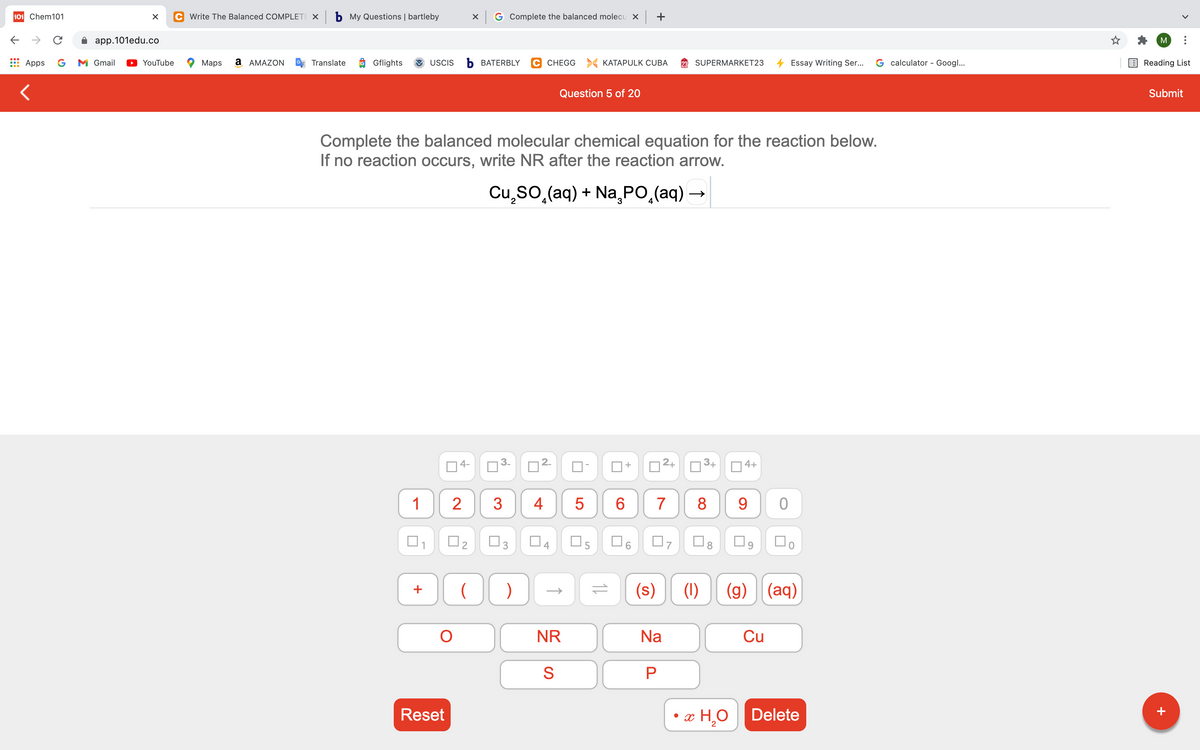 101 Chem101
C Write The Balanced COMPLETE X b My Questions | bartleby
X G Complete the balanced molecu x +
app.101edu.co
M
Apps
G
M Gmail
YouTube
Maps
a AMAZON
Translate
Gflights
USCIS
b BATERBLY
C CHEGG > KATAPULK CUBA
SUPERMARKET23
Essay Writing Ser...
G calculator - Googl...
Reading List
Question 5 of 20
Submit
Complete the balanced molecular chemical equation for the reaction below.
If no reaction occurs, write NR after the reaction arrow.
Cu,so,(aq) + Na, PO,(aq)
4-
2+
3+
4+
+
1
2
3
5
8
9
04
(s)
(1)
(g) (aq)
+
NR
Na
Cu
Reset
x H,O
Delete
+
2.
4.
3.
3.
