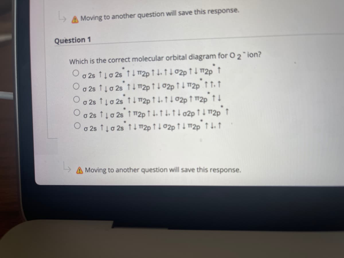 A Moving to another question will save this response.
Question 1
Which is the correct molecular orbital diagram for O 2 ion?
Oo 2s 1lo 2s t 1 T2p 1 1.t102p tI 2p t
o 2s 1ļo 2s 11 m2p 1102p 1 1 72p tt t
o 2s 1lo 2s 11 T|2p 1 1. t102p t 2p t1
o 2s 1ļo 2s 1 2p ↑ 1. t L. t I o2p ↑ 1 12p t
O o 2s 1io 2s t I 12p ↑ 1 02p ↑ 1 12p t 1.t
A Moving to another question will save this response.
